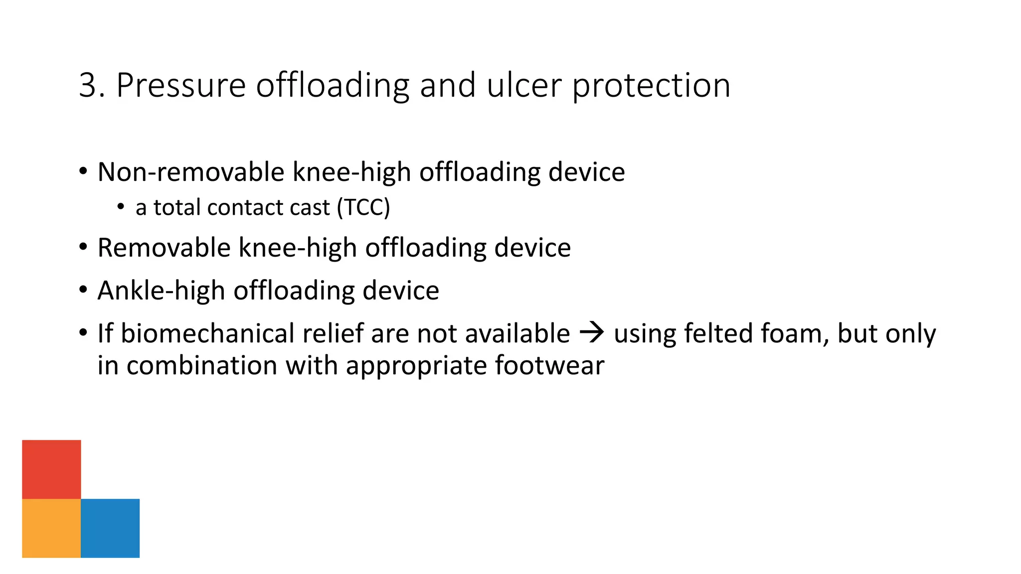 • Non-removable knee-high offloading device
• a total contact cast (TCC)
• Removable knee-high offloading device
• Ankle-high offloading device
• If biomechanical relief are not available  using felted foam, but only
in combination with appropriate footwear
3. Pressure offloading and ulcer protection
 