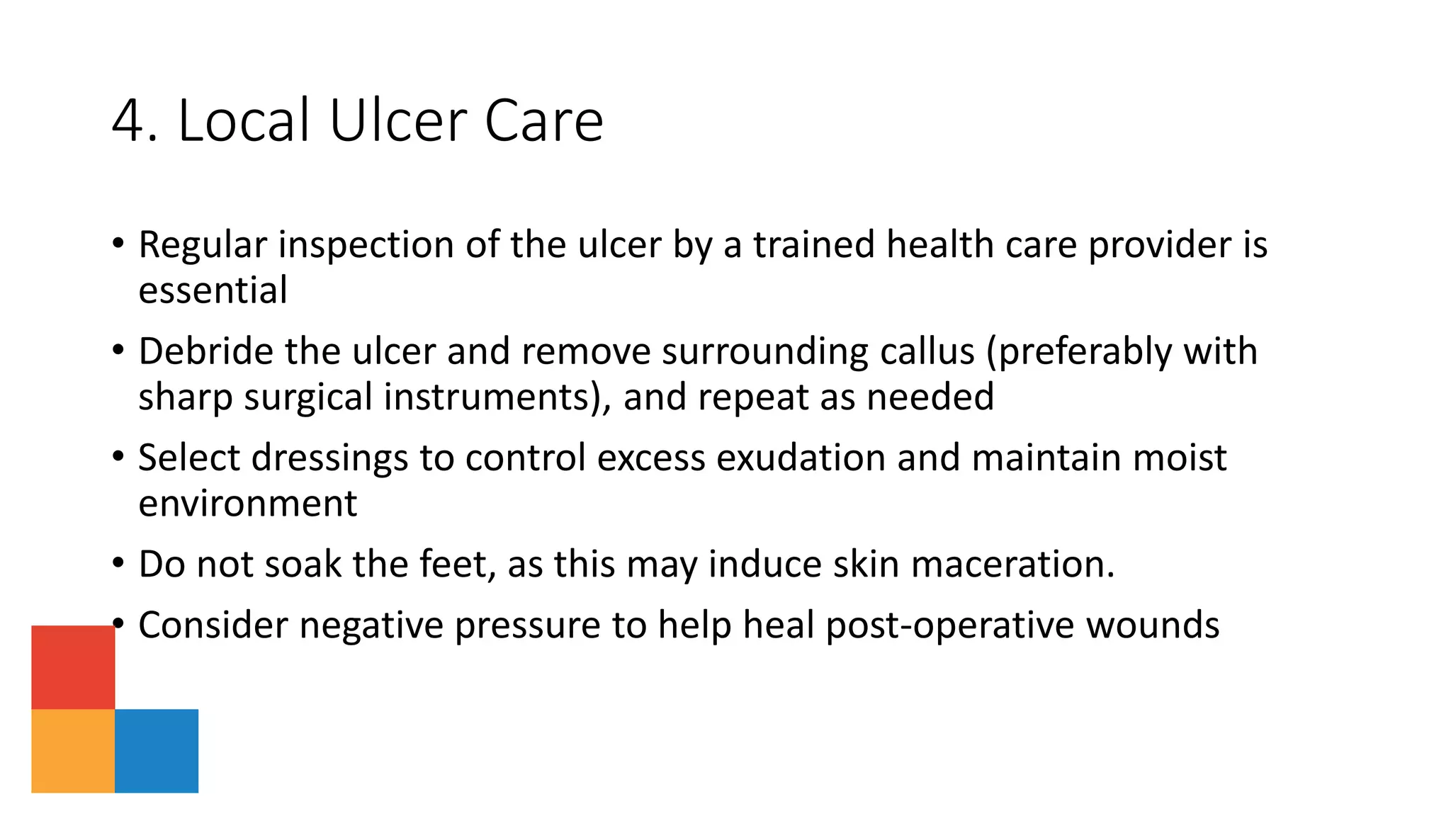 4. Local Ulcer Care
• Regular inspection of the ulcer by a trained health care provider is
essential
• Debride the ulcer and remove surrounding callus (preferably with
sharp surgical instruments), and repeat as needed
• Select dressings to control excess exudation and maintain moist
environment
• Do not soak the feet, as this may induce skin maceration.
• Consider negative pressure to help heal post-operative wounds
 