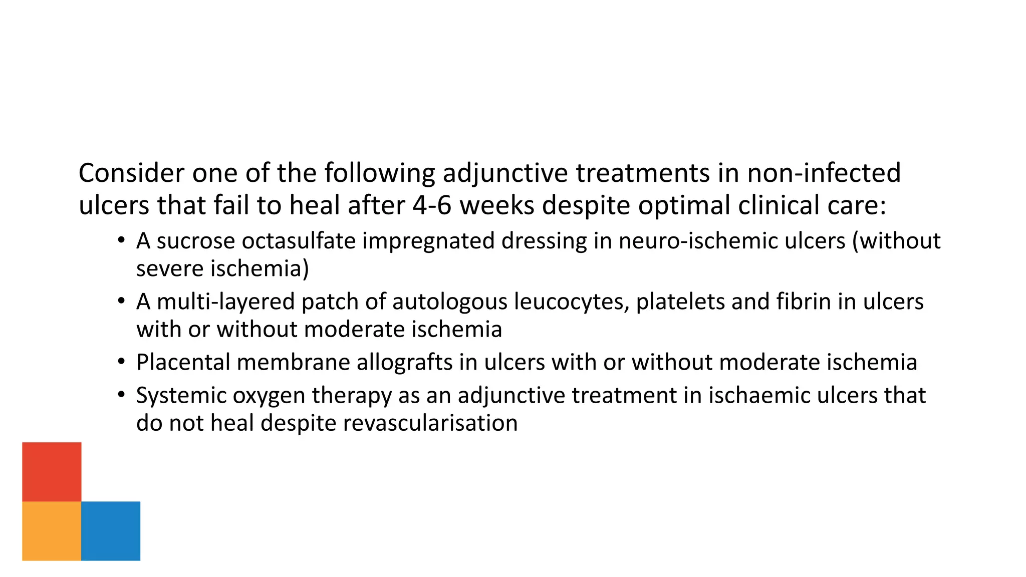 Consider one of the following adjunctive treatments in non-infected
ulcers that fail to heal after 4-6 weeks despite optimal clinical care:
• A sucrose octasulfate impregnated dressing in neuro-ischemic ulcers (without
severe ischemia)
• A multi-layered patch of autologous leucocytes, platelets and fibrin in ulcers
with or without moderate ischemia
• Placental membrane allografts in ulcers with or without moderate ischemia
• Systemic oxygen therapy as an adjunctive treatment in ischaemic ulcers that
do not heal despite revascularisation
 