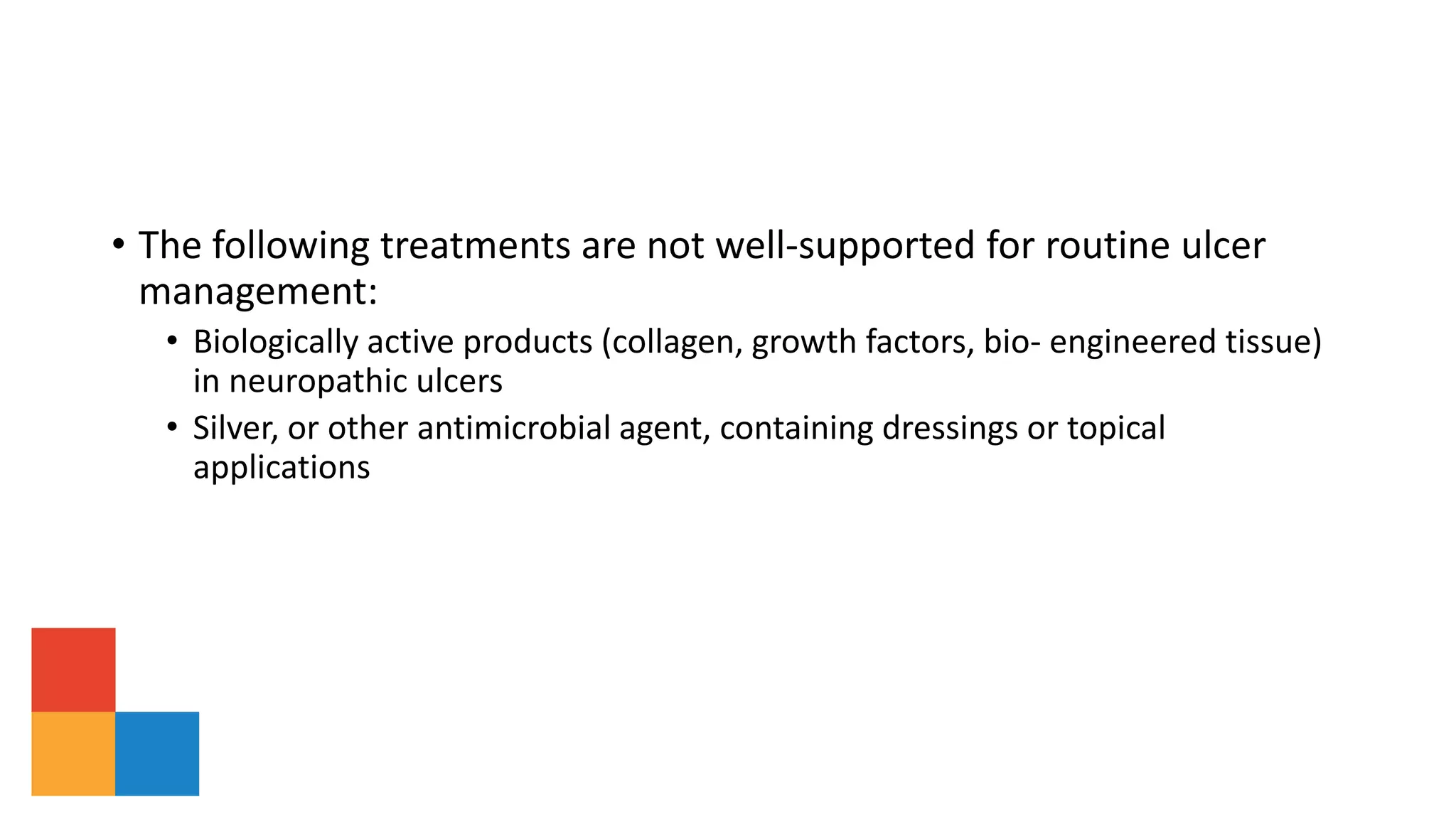 • The following treatments are not well-supported for routine ulcer
management:
• Biologically active products (collagen, growth factors, bio- engineered tissue)
in neuropathic ulcers
• Silver, or other antimicrobial agent, containing dressings or topical
applications
 