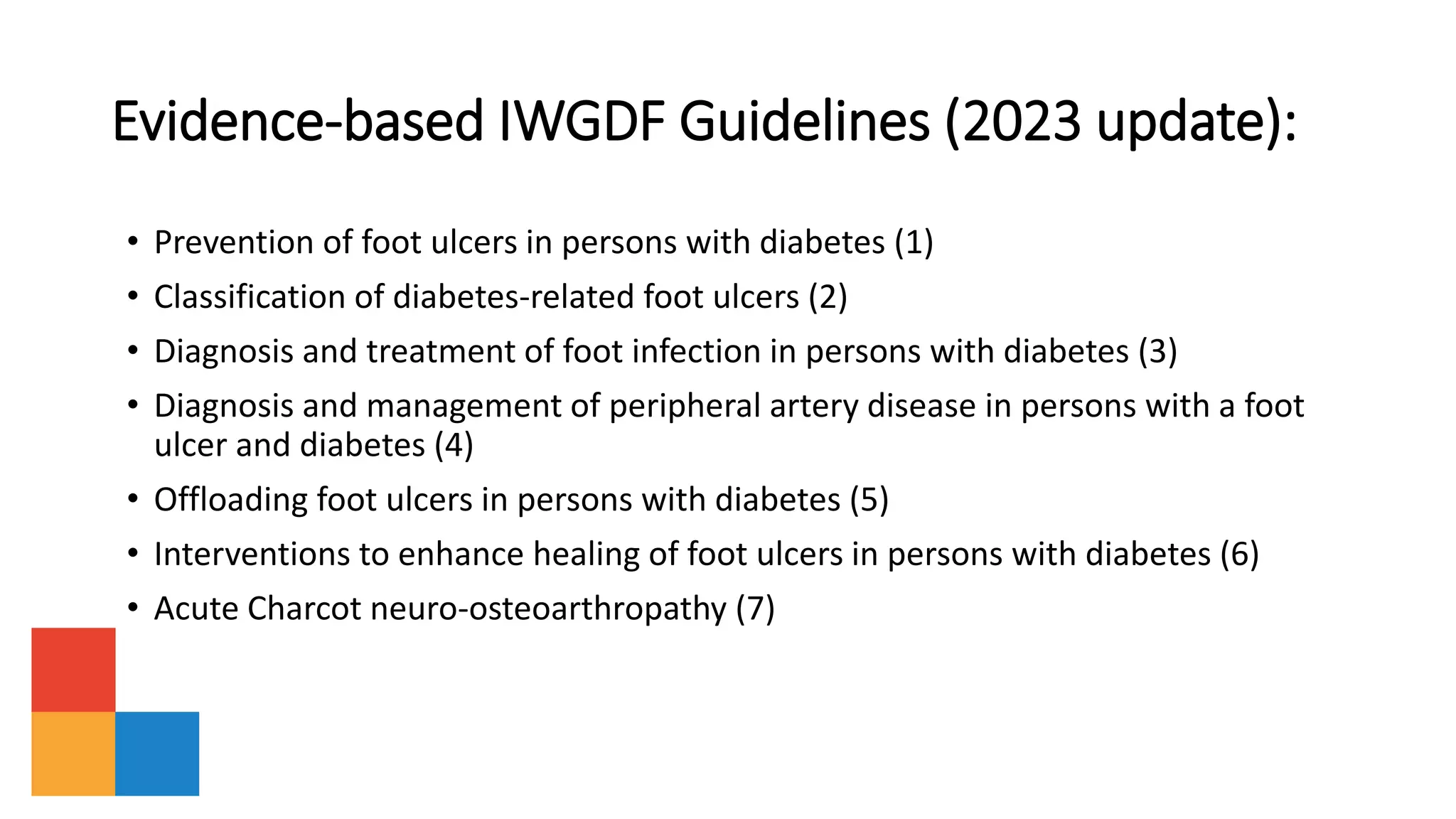 Evidence-based IWGDF Guidelines (2023 update):
• Prevention of foot ulcers in persons with diabetes (1)
• Classification of diabetes-related foot ulcers (2)
• Diagnosis and treatment of foot infection in persons with diabetes (3)
• Diagnosis and management of peripheral artery disease in persons with a foot
ulcer and diabetes (4)
• Offloading foot ulcers in persons with diabetes (5)
• Interventions to enhance healing of foot ulcers in persons with diabetes (6)
• Acute Charcot neuro-osteoarthropathy (7)
 
