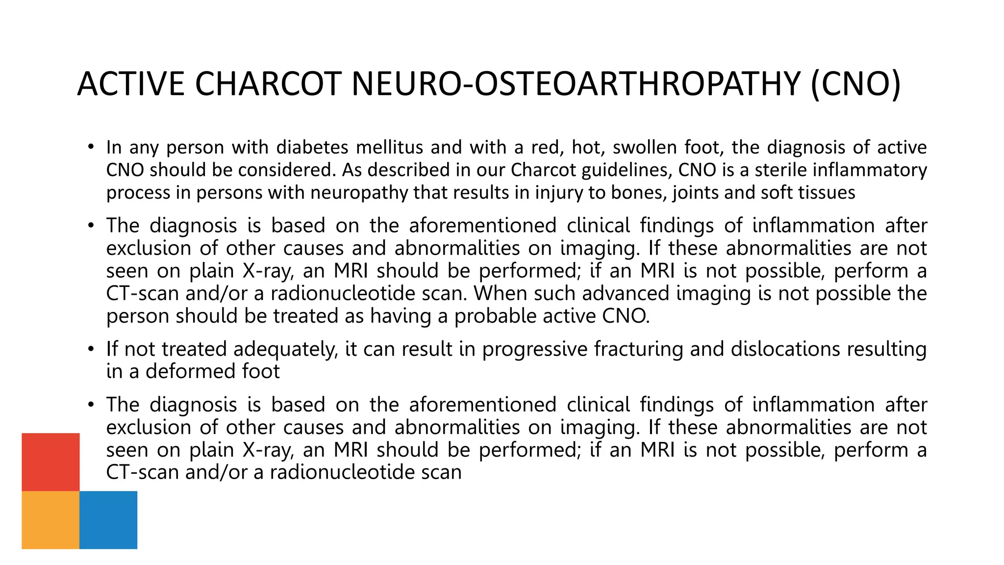 ACTIVE CHARCOT NEURO-OSTEOARTHROPATHY (CNO)
• In any person with diabetes mellitus and with a red, hot, swollen foot, the diagnosis of active
CNO should be considered. As described in our Charcot guidelines, CNO is a sterile inflammatory
process in persons with neuropathy that results in injury to bones, joints and soft tissues
• The diagnosis is based on the aforementioned clinical findings of inflammation after
exclusion of other causes and abnormalities on imaging. If these abnormalities are not
seen on plain X-ray, an MRI should be performed; if an MRI is not possible, perform a
CT-scan and/or a radionucleotide scan. When such advanced imaging is not possible the
person should be treated as having a probable active CNO.
• If not treated adequately, it can result in progressive fracturing and dislocations resulting
in a deformed foot
• The diagnosis is based on the aforementioned clinical findings of inflammation after
exclusion of other causes and abnormalities on imaging. If these abnormalities are not
seen on plain X-ray, an MRI should be performed; if an MRI is not possible, perform a
CT-scan and/or a radionucleotide scan
 