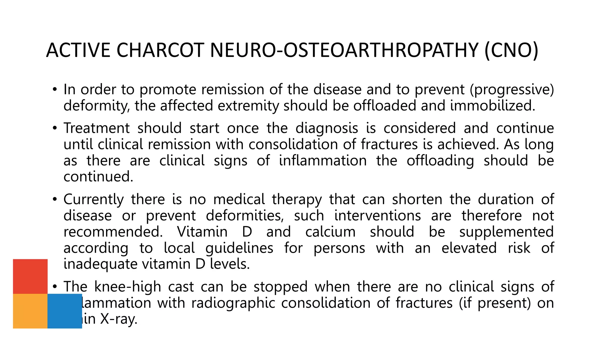 ACTIVE CHARCOT NEURO-OSTEOARTHROPATHY (CNO)
• In order to promote remission of the disease and to prevent (progressive)
deformity, the affected extremity should be offloaded and immobilized.
• Treatment should start once the diagnosis is considered and continue
until clinical remission with consolidation of fractures is achieved. As long
as there are clinical signs of inflammation the offloading should be
continued.
• Currently there is no medical therapy that can shorten the duration of
disease or prevent deformities, such interventions are therefore not
recommended. Vitamin D and calcium should be supplemented
according to local guidelines for persons with an elevated risk of
inadequate vitamin D levels.
• The knee-high cast can be stopped when there are no clinical signs of
inflammation with radiographic consolidation of fractures (if present) on
plain X-ray.
 