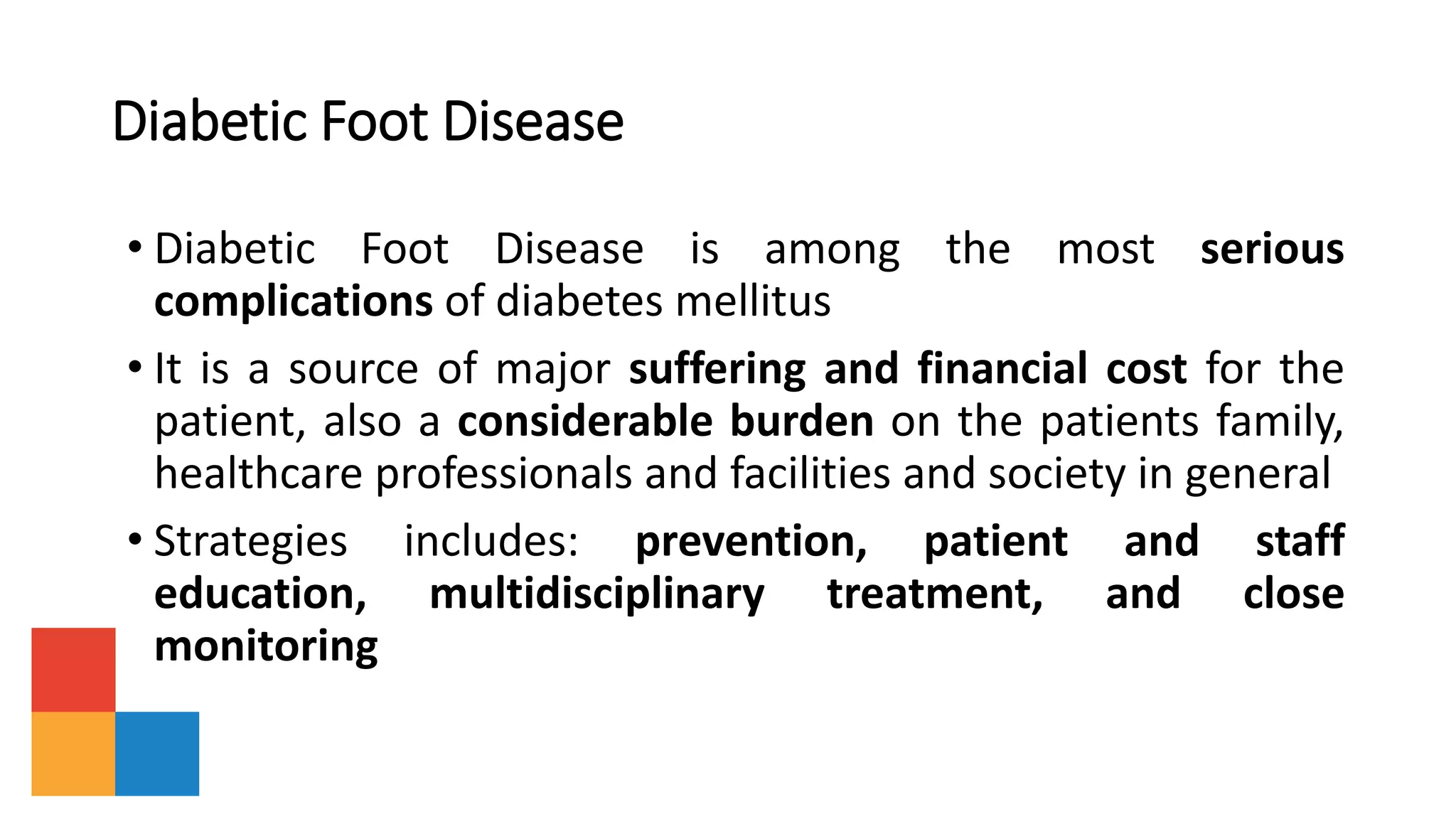Diabetic Foot Disease
• Diabetic Foot Disease is among the most serious
complications of diabetes mellitus
• It is a source of major suffering and financial cost for the
patient, also a considerable burden on the patients family,
healthcare professionals and facilities and society in general
• Strategies includes: prevention, patient and staff
education, multidisciplinary treatment, and close
monitoring
 