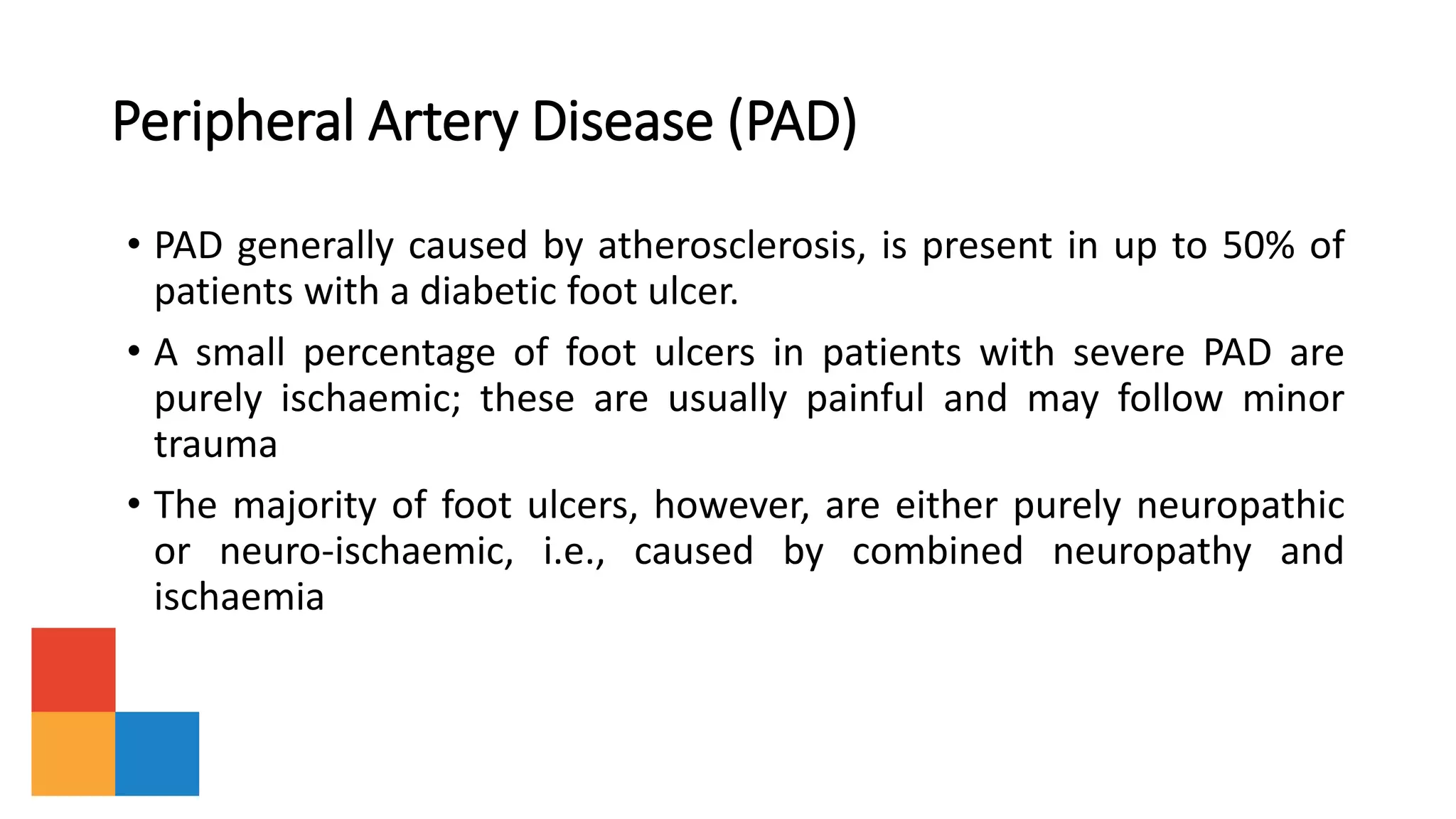 Peripheral Artery Disease (PAD)
• PAD generally caused by atherosclerosis, is present in up to 50% of
patients with a diabetic foot ulcer.
• A small percentage of foot ulcers in patients with severe PAD are
purely ischaemic; these are usually painful and may follow minor
trauma
• The majority of foot ulcers, however, are either purely neuropathic
or neuro-ischaemic, i.e., caused by combined neuropathy and
ischaemia
 