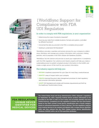 1WorldSync Support for
Compliance with FDA
UDI Regulation
In order to comply with FDA regulations, is your organization:
·· Determining the scope of products impacted?
·· Sourcing your data from multiple locations, formats and systems, controlled
by different functions?
·· Concerned the data you provide to the FDA is complete and accurate?
·· Seeking to understand GS1 Standards?
1WorldSync provides a seamless and proven process for your company to collect,
store, distribute, and manage your product information with customers, trading
partners, and to populate in the FDA’s Global UDI Database (GUDID).
1WorldSync has the solution and services to assist your organization in compliance
with this FDA regulation. Our solutions and industry experts will help you create a
sustainable process to publish compliant product information to the GUDID, and
create a single version of the truth for your product information.
Our industry experts will help you:
·· PEFORM a readiness assessment for your Class III, II and Class I medical devices
·· IDENTIFY areas of impact within your company
·· CREATE improved long-term data management processes to meet regulatory
and consumer information demands
·· ADOPT GS1 Standards and comply with business requirements put forth by
the Healthcare Transformation Group
CONNECTING TRUSTED PRODUCT DATA EVERYWHERE
FDA REGULATION:
UNIQUE DEVICE
IDENTIFIER FOR
MEDICAL DEVICES
The United States Food and Drug Administration (FDA) released a regulation
on September 24, 2013, requiring medical device product information to be
provided to the FDA in order to more easily and accurately identify and trace
medical devices. Compliance for the regulation is broken into four time-frames
based on the FDA’s normal 3 level device classification plus a fourth category
based on refinement/separation of Class II devices. The new regulation requires
most medical devices to be marked and labeled with a unique device identifier
(UDI) and then entered into the FDA’s Global Unique Device Identification
Database (GUDID) with a set of FDA-specified attributes.
 