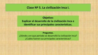 Clase Nº 5. La civilización Inca I.
Objetivo:
Explicar el desarrollo de la civilización Inca e
identificar sus principales características.
Preguntas.
¿Dónde y en que periodo se desarrolló la civilización Inca?
¿Cuáles fueron sus principales características?
 