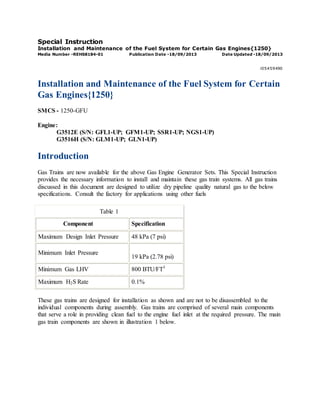 Special Instruction
Installation and Maintenance of the Fuel System for Certain Gas Engines{1250}
Media Number -REHS8184-01 Publication Date -18/09/2013 Date Updated -18/09/2013
i05459490
Installation and Maintenance of the Fuel System for Certain
Gas Engines{1250}
SMCS - 1250-GFU
Engine:
G3512E (S/N: GFL1-UP; GFM1-UP; SSR1-UP; NGS1-UP)
G3516H (S/N: GLM1-UP; GLN1-UP)
Introduction
Gas Trains are now available for the above Gas Engine Generator Sets. This Special Instruction
provides the necessary information to install and maintain these gas train systems. All gas trains
discussed in this document are designed to utilize dry pipeline quality natural gas to the below
specifications. Consult the factory for applications using other fuels
Table 1
Component Specification
Maximum Design Inlet Pressure 48 kPa (7 psi)
Minimum Inlet Pressure
19 kPa (2.78 psi)
Minimum Gas LHV 800 BTU/FT3
Maximum H2S Rate 0.1%
These gas trains are designed for installation as shown and are not to be disassembled to the
individual components during assembly. Gas trains are comprised of several main components
that serve a role in providing clean fuel to the engine fuel inlet at the required pressure. The main
gas train components are shown in illustration 1 below.
 