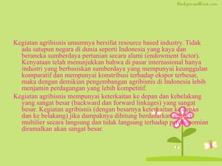 Kegiatan agribisnis umumnya bersifat resource based industry. Tidak
ada satupun negara di dunia seperti Indonesia yang kaya dan
beraneka sumberdaya pertanian secara alami (endowment factor).
Kenyataan telah menunjukkan bahwa di pasar internasional hanya
industri yang berbasiskan sumberdaya yang mempunyai keunggulan
komparatif dan mempunyai konstribusi terhadap ekspor terbesar,
maka dengan demikian pengembangan agribisnis di Indonesia lebih
menjamin perdagangan yang lebih kompetitif.
Kegiatan agribisnis mempunyai keterkaitan ke depan dan kebelakang
yang sangat besar (backward dan forward linkages) yang sangat
besar. Kegiatan agribisnis (dengan besarnya keterkaitan ke depan
dan ke belakang) jika dampaknya dihitung berdasarkan impact
multilier secara langsung dan tidak langsung terhadap perekonomian
diramalkan akan sangat besar.
 