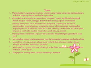 Tujuan
1. Meningkatkan kesejahteraan terutama kelompok masyarakat yang mata pencahariannya
berkaitan langsung dengan sumberdaya pertanian.
2. Meningkatkan keunggulan komparatif dan kompetitif produk agribisnis baik produk
primer maupun olahan, sehingga mampu berdaya saing di pasar internasional
3. Meningkatkan posisi tawar petani melalui penguatan kelembagaan petani dan
meningkatkan pengetahuan dan ketrampilan petani sehingga mampu meningkatkan
berpartisipasi dan aksesibilitas terhadap inovasi teknologi, perkreditan, informasi pasar,
kelestarian sumberdaya dalam pengelolaan sumberdaya pertanian.
4. Meningkatkan kesempatan kerja di wilayah melalui pengembangan agroindustri skala
kecil
5. Mewujudkan sistem ketahanan pangan yang berbasis pada keragaman sumberdaya lokal
6. Menjadikan sektor pertanian sebagai pusat pertumbuhan khususnya pada wilayah-
wilayah berbasiskan sumberdaya pertanian
7. Meningkatkan layanan informasi teknologi, perkreditan, sarana produksi dan prasarana
pertanian kepada petani
8. Menjaga dan meningkatkan kualitas sumberdaya pertanian
 