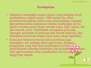 Kesimpulan
• Indonesia merupakan negara agraris yang sebagian besar
penduduknya adalah petani. Oleh karena itu sektor
pertanian merupakan sektor yang menyumbang setengah
dari perekonomian Indonesia melalui sumbangan devisa
dalam orientasi pasar ekspor produk karet, kopi, kakao, teh
dan minyak sawit. Perkebunan merupakan penyedia
lapangan pekerjaan di pedesaan dan daerah terpencil, dan
merupakan penyerap tenaga kerja yang cukup signifikan.
• Kekayaan Indonesia berupa lahan pertanian juga
merupakan aset penting untuk agrowisata. Dengan
pengolahan yang baik hasil perkebunan ini dan
pemeliharaan terhadap kebersihan dan keindahannya, maka
nilai agrowisatanya akan memberikan devisa yang cukup
tinggi bagi negara.
 