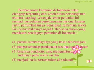 Pembangunan Pertanian di Indonesia tetap
dianggap terpenting dari keseluruhan pembangunan
ekonomi, apalagi semenjak sektor pertanian ini
menjadi penyelamat perekonomian nasional karena
justru pertumbuhannya meningkat, sementara sektor
lain pertumbuhannya negatif. Beberapa alasan yang
mendasari pentingnya pertanian di Indonesia :
(1) potensi sumberdayanya yang besar dan beragam,
(2) pangsa terhadap pendapatan nasional cukup besar,
(3) besarnya penduduk yang menggantungkan
hidupnya pada sektor ini dan
(4) menjadi basis pertumbuhan di pedesaan
 