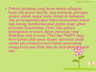 • Potensi pertanian yang besar namun sebagian
besar dari petani banyak yang termasuk golongan
miskin adalah sangat ironis terjadi di Indonesia.
Hal ini mengindikasikan bahwa pemerintah bukan
saja kurang memberdayakan petani tetapi sektor
pertanian keseluruhan. Disisi lain adanya
peningkatan investasi dalam pertanian yang
dilakukan oleh investor PMA dan PMDN yang
berorientasi pada pasar ekspor umumnya padat
modal dan perananya kecil dalam penyerapan
tenaga kerja atau lebih banyak menciptakan buruh
tani.
 