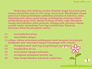 Berdasarkan latar belakang tersebut ditambah dengan kenyataan justru
kuatnya aksesibilitas pada investor asing /swasta besar dibandingkan dengan
petani kecil dalam pemanfaatan sumberdaya pertanian di Indonesia, maka
dipandang perlu adanya grand strategy pembangunan pertanian melalui
pemberdayaan petani kecil. Melalui konsepsi tersebut, maka diharapkan
mampu menumbuhkan sektor pertanian, sehingga pada gilirannya mampu
menjadi sumber pertumbuhan baru bagi perekonomian Indonesia,
khususnya dalam hal pencapaian sasaran :
(1) mensejahterkan petani,
(2) menyediakan pangan,
(3) sebagai wahana pemerataan pembangunan untuk mengatasi kesenjangan
pendapatan antar masyarakat maupun kesenjangan antar wilayah,
(4) merupakan pasar input bagi pengembangan agroindustri,
(5) menghasilkan devisa,
(6) menyediakan lapangan pekerjaan,
(7) peningkatan pendapatan nasional, dan
(8) tetap mempertahankan kelestarian sumberdaya.
 