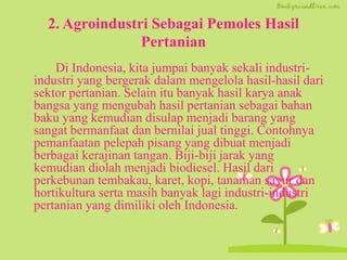 2. Agroindustri Sebagai Pemoles Hasil
Pertanian
Di Indonesia, kita jumpai banyak sekali industri-
industri yang bergerak dalam mengelola hasil-hasil dari
sektor pertanian. Selain itu banyak hasil karya anak
bangsa yang mengubah hasil pertanian sebagai bahan
baku yang kemudian disulap menjadi barang yang
sangat bermanfaat dan bernilai jual tinggi. Contohnya
pemanfaatan pelepah pisang yang dibuat menjadi
berbagai kerajinan tangan. Biji-biji jarak yang
kemudian diolah menjadi biodiesel. Hasil dari
perkebunan tembakau, karet, kopi, tanaman sayur dan
hortikultura serta masih banyak lagi industri-industri
pertanian yang dimiliki oleh Indonesia.
 