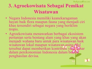 3. Agroekowisata Sebagai Pemikat
Wisatawan
• Negara Indonesia memiliki keanekaragaman
hayati baik flora maupun fauna yang menjadi ciri
khas tersendiri sebagai negara yang beriklim
tropis.
• Agroekowisata menawarkan berbagai ekosistem
pertanian serta bentang alam yang khas yang akan
menjadi wahana baru untuk para wisatawan baik
wisatawan lokal maupun wisatawan asing. Hal
tersebut dapat memberikan kontribusi yang besar
dalam perekonomian Indonesia dalam bentuk
penghasilan devisa.
 