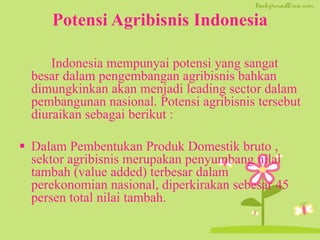 Potensi Agribisnis Indonesia
Indonesia mempunyai potensi yang sangat
besar dalam pengembangan agribisnis bahkan
dimungkinkan akan menjadi leading sector dalam
pembangunan nasional. Potensi agribisnis tersebut
diuraikan sebagai berikut :
 Dalam Pembentukan Produk Domestik bruto ,
sektor agribisnis merupakan penyumbang nilai
tambah (value added) terbesar dalam
perekonomian nasional, diperkirakan sebesar 45
persen total nilai tambah.
 