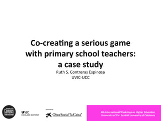 Co-­‐crea(ng 
a 
serious 
game 
with 
primary 
school 
teachers: 
a 
case 
study 
Ruth 
S. 
Contreras 
Espinosa 
UVIC-­‐UCC 
4th 
Interna(onal 
Workshop 
on 
Higher 
Educa(on 
University 
of 
Vic-­‐ 
Central 
University 
of 
Catalonia 
 