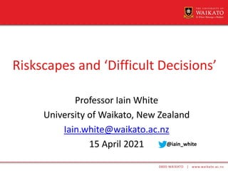 Riskscapes and ‘Difficult Decisions’
Professor Iain White
University of Waikato, New Zealand
Iain.white@waikato.ac.nz
15 April 2021 @iain_white
 