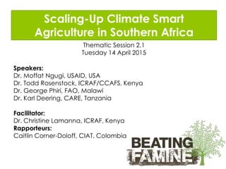Scaling-Up Climate Smart
Agriculture in Southern Africa
Thematic Session 2.1
Tuesday 14 April 2015
Speakers:
Dr. Moffat Ngugi, USAID, USA
Dr. Todd Rosenstock, ICRAF/CCAFS, Kenya
Dr. George Phiri, FAO, Malawi
Dr. Karl Deering, CARE, Tanzania
Facilitator:
Dr. Christine Lamanna, ICRAF, Kenya
Rapporteurs:
Caitlin Corner-Doloff, CIAT, Colombia
 