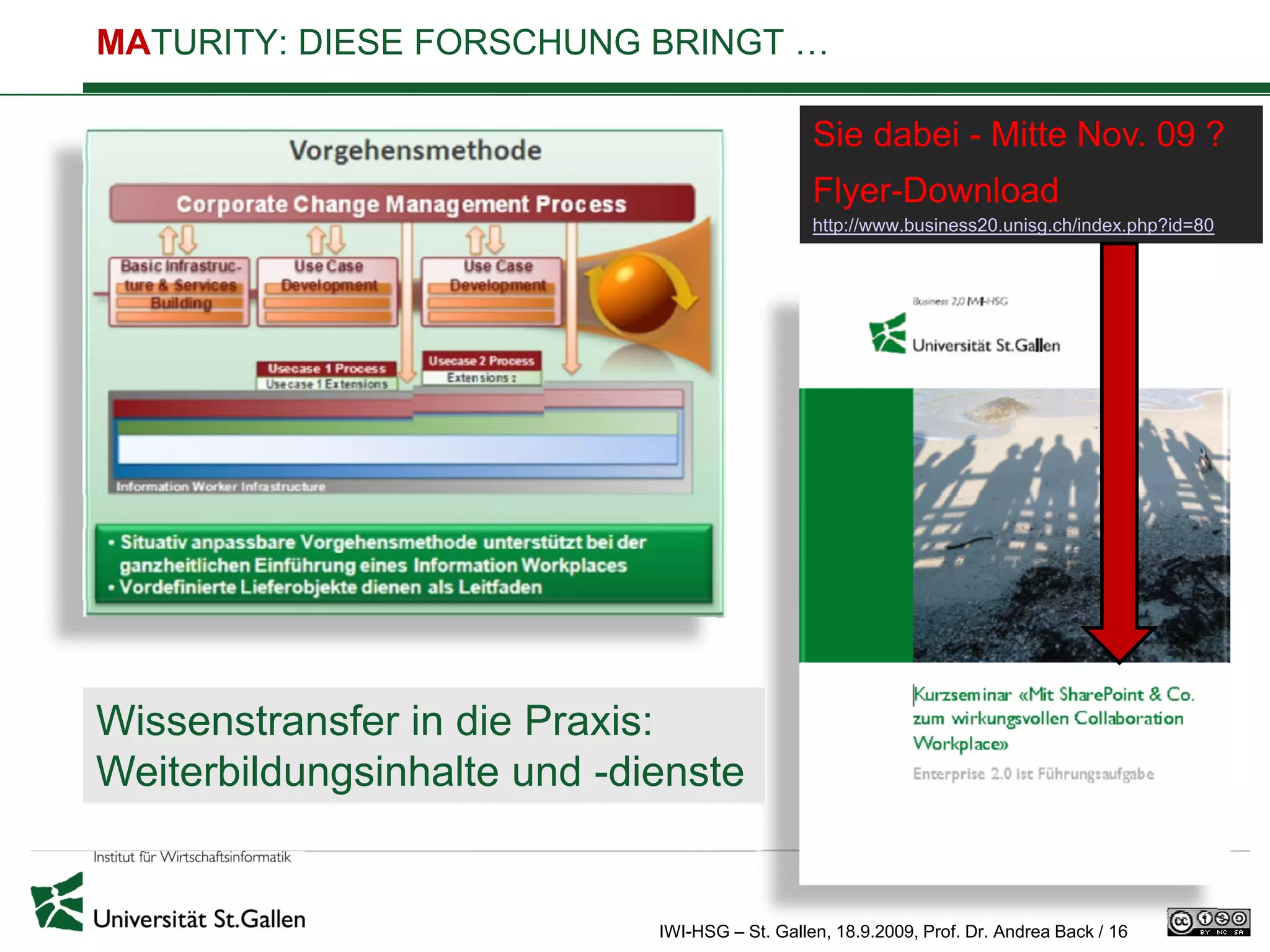 MATURITY: DIESE FORSCHUNG BRINGT …

                                                Sie dabei - Mitte Nov. 09 ?
                                                Flyer-Download
                                                http://www.business20.unisg.ch/index.php?id=80




Wissenstransfer in die Praxis:
Weiterbildungsinhalte und -dienste


                             IWI-HSG – St. Gallen, 18.9.2009, Prof. Dr. Andrea Back / 16
 