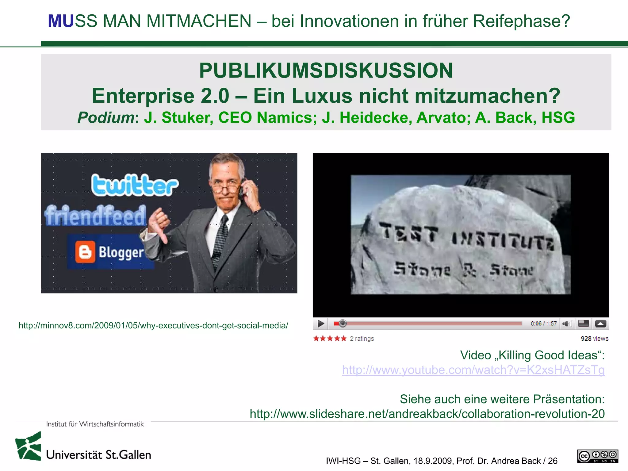 MUSS MAN MITMACHEN – bei Innovationen in früher Reifephase?

                             PUBLIKUMSDISKUSSION
                  Enterprise 2.0 – Ein Luxus nicht mitzumachen?
              Podium: J. Stuker, CEO Namics; J. Heidecke, Arvato; A. Back, HSG




http://minnov8.com/2009/01/05/why-executives-dont-get-social-media/


                                                                                               Video „Killing Good Ideas“:
                                                                          http://www.youtube.com/watch?v=K2xsHATZsTg

                                                                                     Siehe auch eine weitere Präsentation:
                                                         http://www.slideshare.net/andreakback/collaboration-revolution-20


                                                                      IWI-HSG – St. Gallen, 18.9.2009, Prof. Dr. Andrea Back / 26
 