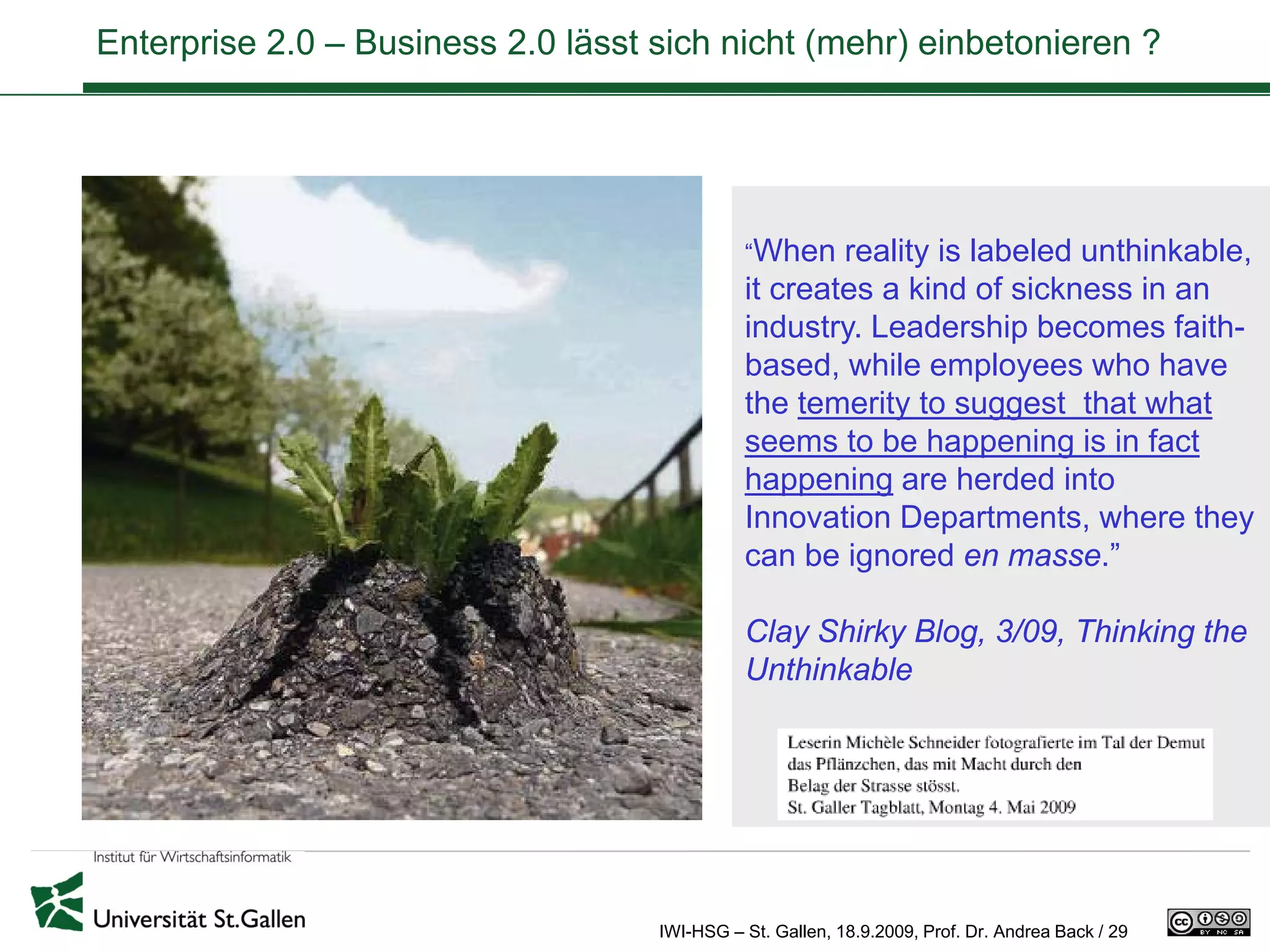 Enterprise 2.0 – Business 2.0 lässt sich nicht (mehr) einbetonieren ?




                                              “When   reality is labeled unthinkable,
                                              it creates a kind of sickness in an
                                              industry. Leadership becomes faith-
                                              based, while employees who have
                                              the temerity to suggest that what
                                              seems to be happening is in fact
                                              happening are herded into
                                              Innovation Departments, where they
                                              can be ignored en masse.”

                                              Clay Shirky Blog, 3/09, Thinking the
                                              Unthinkable




                                    IWI-HSG – St. Gallen, 18.9.2009, Prof. Dr. Andrea Back / 29
 