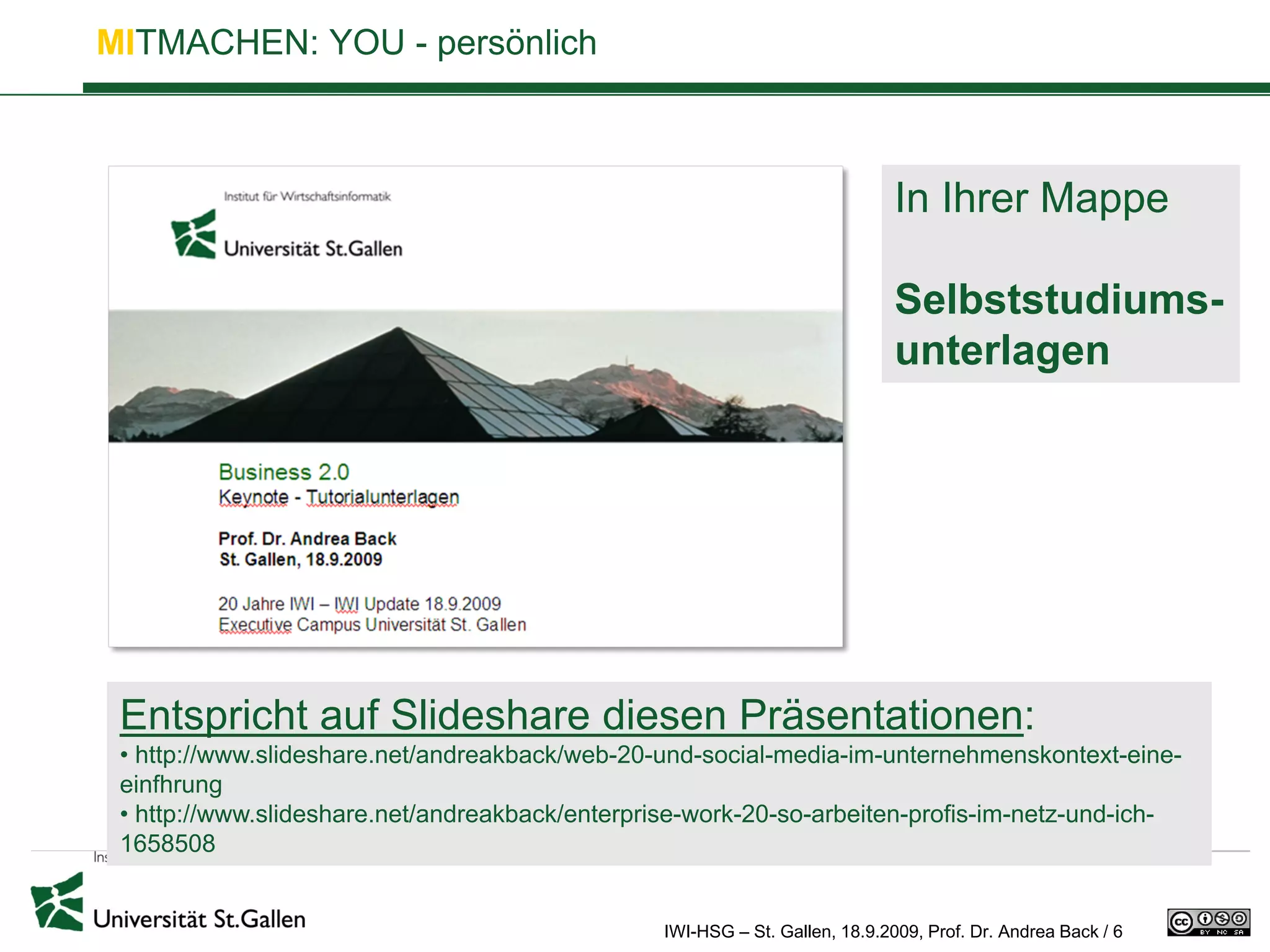 MITMACHEN: YOU - persönlich



                                                                              In Ihrer Mappe

                                                                              Selbststudiums-
                                                                              unterlagen




 Entspricht auf Slideshare diesen Präsentationen:
 • http://www.slideshare.net/andreakback/web-20-und-social-media-im-unternehmenskontext-eine-
 einfhrung
 • http://www.slideshare.net/andreakback/enterprise-work-20-so-arbeiten-profis-im-netz-und-ich-
 1658508


                                                 IWI-HSG – St. Gallen, 18.9.2009, Prof. Dr. Andrea Back / 6
 