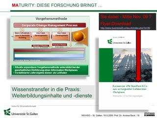 MATURITY: DIESE FORSCHUNG BRINGT …

                                                Sie dabei - Mitte Nov. 09 ?
                                                Flyer-Download
                                                http://www.business20.unisg.ch/index.php?id=80




Wissenstransfer in die Praxis:
Weiterbildungsinhalte und -dienste


                             IWI-HSG – St. Gallen, 18.9.2009, Prof. Dr. Andrea Back / 16
 