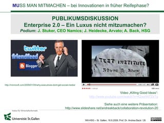 MUSS MAN MITMACHEN – bei Innovationen in früher Reifephase?

                             PUBLIKUMSDISKUSSION
                  Enterprise 2.0 – Ein Luxus nicht mitzumachen?
              Podium: J. Stuker, CEO Namics; J. Heidecke, Arvato; A. Back, HSG




http://minnov8.com/2009/01/05/why-executives-dont-get-social-media/


                                                                                               Video „Killing Good Ideas“:
                                                                          http://www.youtube.com/watch?v=K2xsHATZsTg

                                                                                     Siehe auch eine weitere Präsentation:
                                                         http://www.slideshare.net/andreakback/collaboration-revolution-20


                                                                      IWI-HSG – St. Gallen, 18.9.2009, Prof. Dr. Andrea Back / 26
 