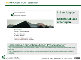 MITMACHEN: YOU - persönlich



                                                                              In Ihrer Mappe

                                                                              Selbststudiums-
                                                                              unterlagen




 Entspricht auf Slideshare diesen Präsentationen:
 • http://www.slideshare.net/andreakback/web-20-und-social-media-im-unternehmenskontext-eine-
 einfhrung
 • http://www.slideshare.net/andreakback/enterprise-work-20-so-arbeiten-profis-im-netz-und-ich-
 1658508


                                                 IWI-HSG – St. Gallen, 18.9.2009, Prof. Dr. Andrea Back / 6
 