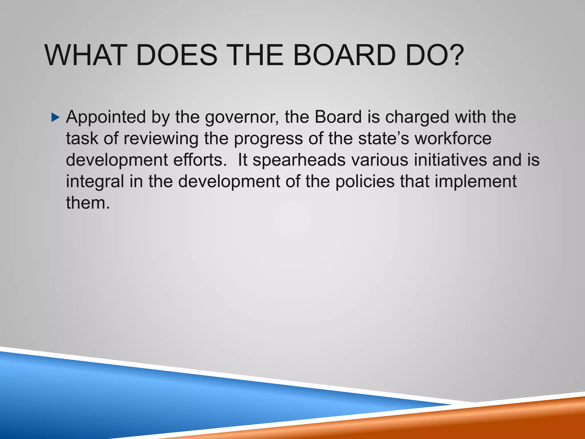 What does the Board do?
• Appointed by the governor, the Board is
charged with the task of reviewing the
progress of the state’s workforce
development efforts. It spearheads
various initiatives and is integral in the
development of the policies that implement
them.
3
 
