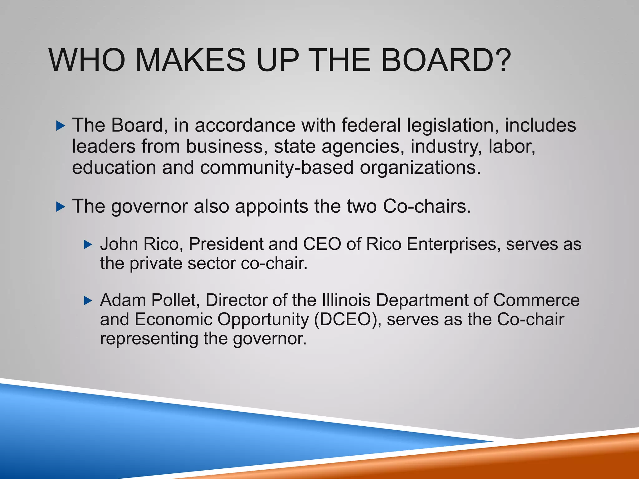 Who makes up the Board?
• The Board, in accordance with federal legislation, includes
leaders from business, state agencies, industry, labor,
education and community-based organizations.
• The governor also appoints the Co-Chairs.
– John Rico, President and CEO of Rico Enterprises, serves as
the private sector co-chair.
4
 