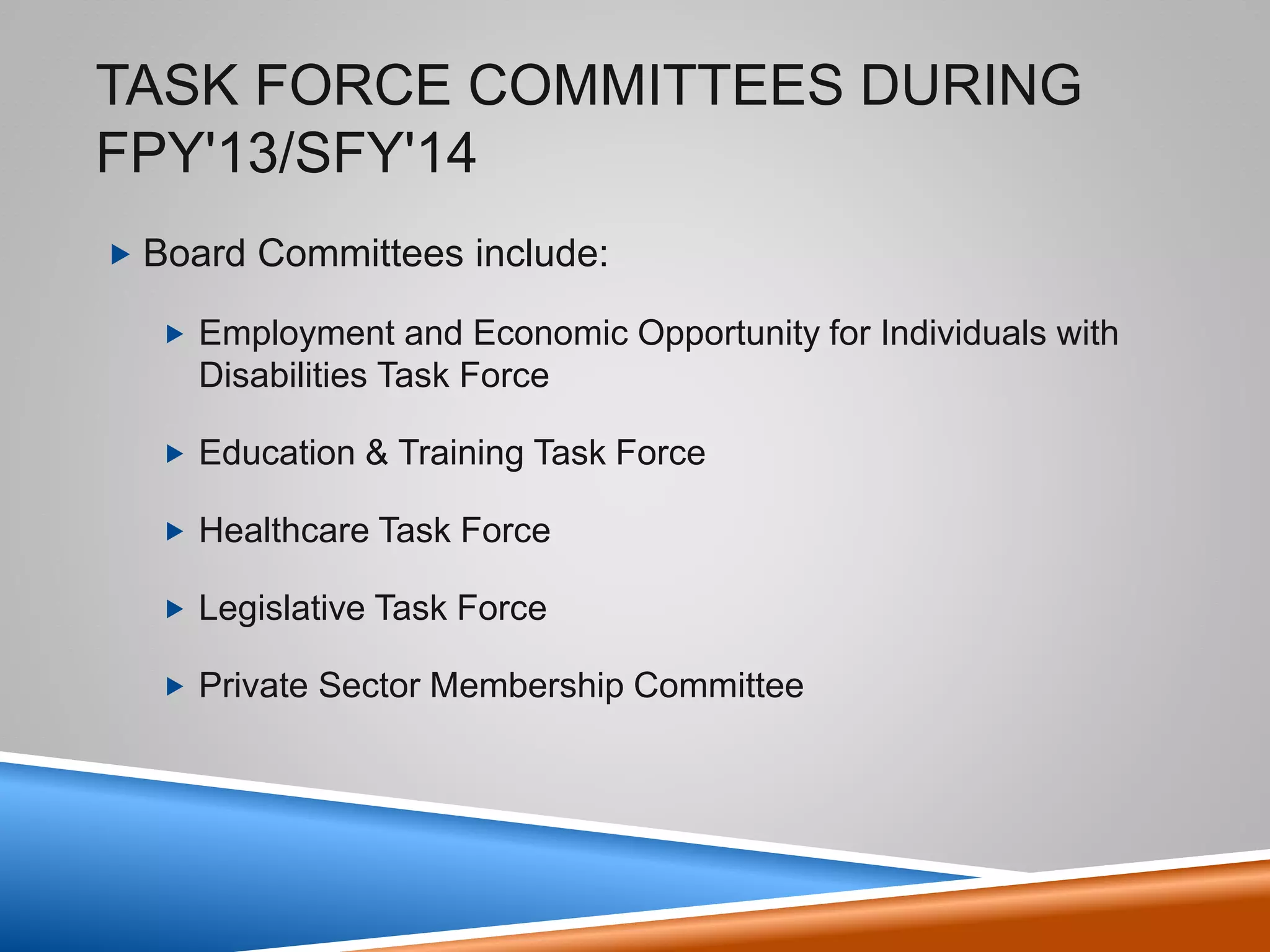 Task Force Committees During
FPY'13/SFY'14
• Board Committees include:
– Employment and Economic Opportunity for Individuals with
Disabilities Task Force
– Education & Training Task Force
– Healthcare Task Force
– Legislative Task Force
– Private Sector Membership Committee
5
 