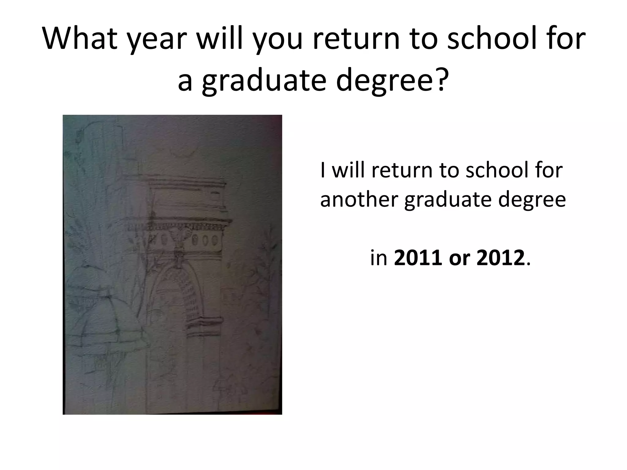 What year will you return to school for a graduate degree? I will return to school for another graduate degree in 2011 or 2012.