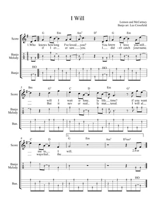 Lennon and McCartney
Banjo arr. Leo Crossfield
I Will



Score
Banjo
Melody
Banjo




1.Who knows
if
G
  
how
I
long
ev
Em
  
I've
er
loved
saw
Am7
 
you?
you.

 
D7

You
I
know
did
G
  
I
n't-
love
catch
Em
  
you
your
still
name.


 G
D
G
B
D
0 4
0
0
4 4 0 2 2

1
  0 4
0
3
4 4 0
3
HO
0 4
0
0
0
3
0
0
0
0
2
0
1
X HO
0
0
0 4
0
0
0
3
0
0
0
0
5
Score
Banjo
Melody
Ban.




Bm
 
will
But
G7

I
it

wait
nev
C

a
er
lone
real
-
D
  
ly
ly
life
mat
Em
 
time?
tered.

 
G7

if
I
you
will


want
al
 

3  3
5 2
1
2 2
0
0 0
 0
 
0
 5 2
3
X
0
3
0 X
0
4
5
0
5
0
7
7
0
0
4
0
5
0
0
0
0
5
8
1.



Score
Banjo
Melody
Ban.



 C

me
ways
to,
feel
D
  
I
the

will.
G

Em

Am7

D7sus4

2.For
 

2
1
2 2
4
0    0 4
0
5
0
7
5
0
4
2 0
0
0
0
0
0
0
2
2
1
2
0
HO
0 X
0 4
 