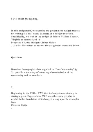 I will attach the reading.
In this assignment, we examine the government budget process
by looking at a real world example of a budget-in-action.
Specifically, we look at the budget of Prince William County,
Virginia as summarized in
Proposed FY2015 Budget: Citizen Guide
. Use this Document to answer the assignment questions below.
Questions
1.
Based on demographic data supplied in “Our Community” (p.
3), provide a summary of some key characteristics of the
community and its members.
2.
Beginning in the 1990s, PWC tied its budget to achieving its
strategic plan. Explain how PWC uses the strategic plan to
establish the foundation of its budget, using specific examples
from
Citizens Guide
.
 