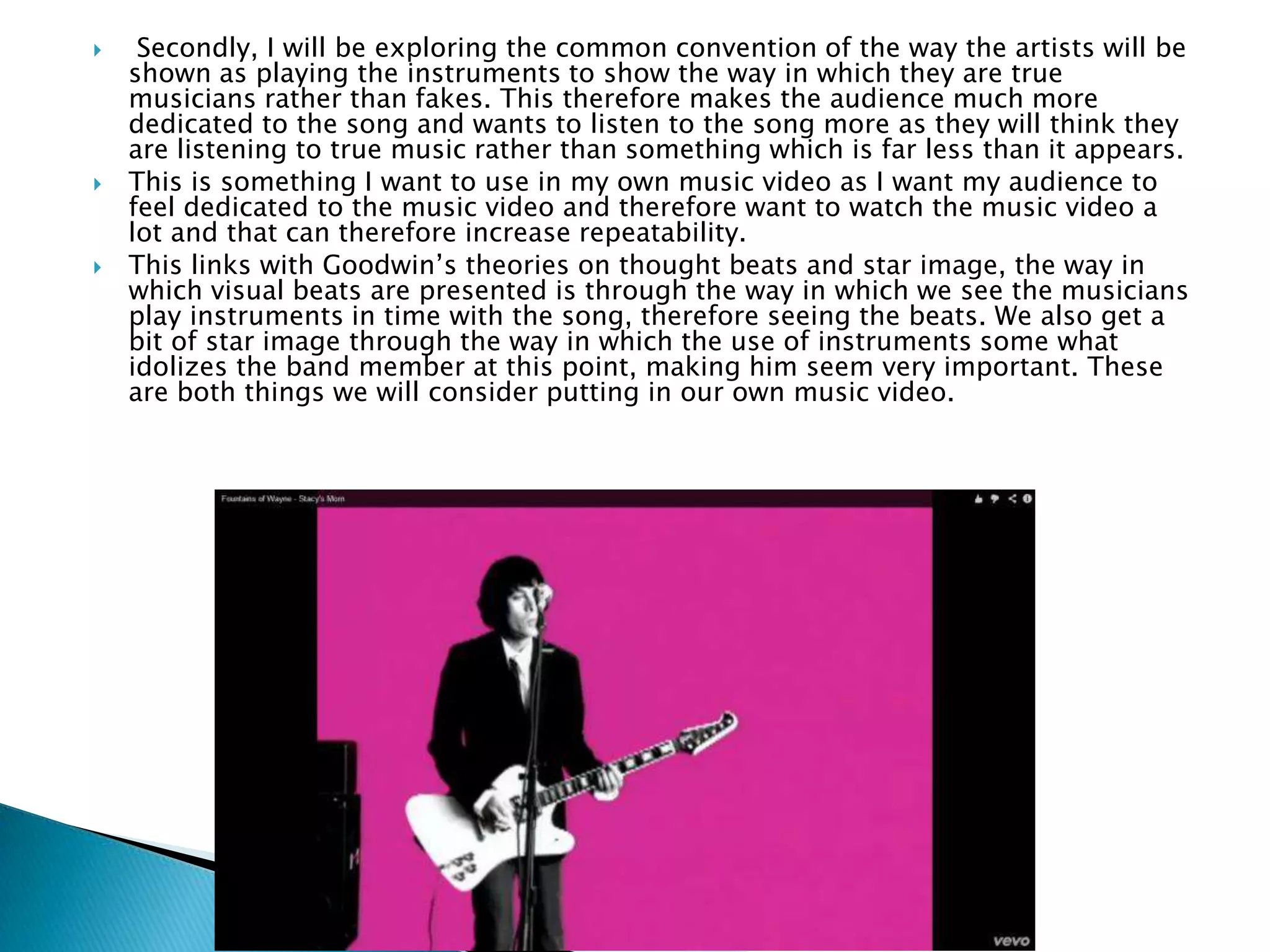  Secondly, I will be exploring the common convention of the way the artists will be
shown as playing the instruments to show the way in which they are true
musicians rather than fakes. This therefore makes the audience much more
dedicated to the song and wants to listen to the song more as they will think they
are listening to true music rather than something which is far less than it appears.
 This is something I want to use in my own music video as I want my audience to
feel dedicated to the music video and therefore want to watch the music video a
lot and that can therefore increase repeatability.
 This links with Goodwin’s theories on thought beats and star image, the way in
which visual beats are presented is through the way in which we see the musicians
play instruments in time with the song, therefore seeing the beats. We also get a
bit of star image through the way in which the use of instruments some what
idolizes the band member at this point, making him seem very important. These
are both things we will consider putting in our own music video.
 