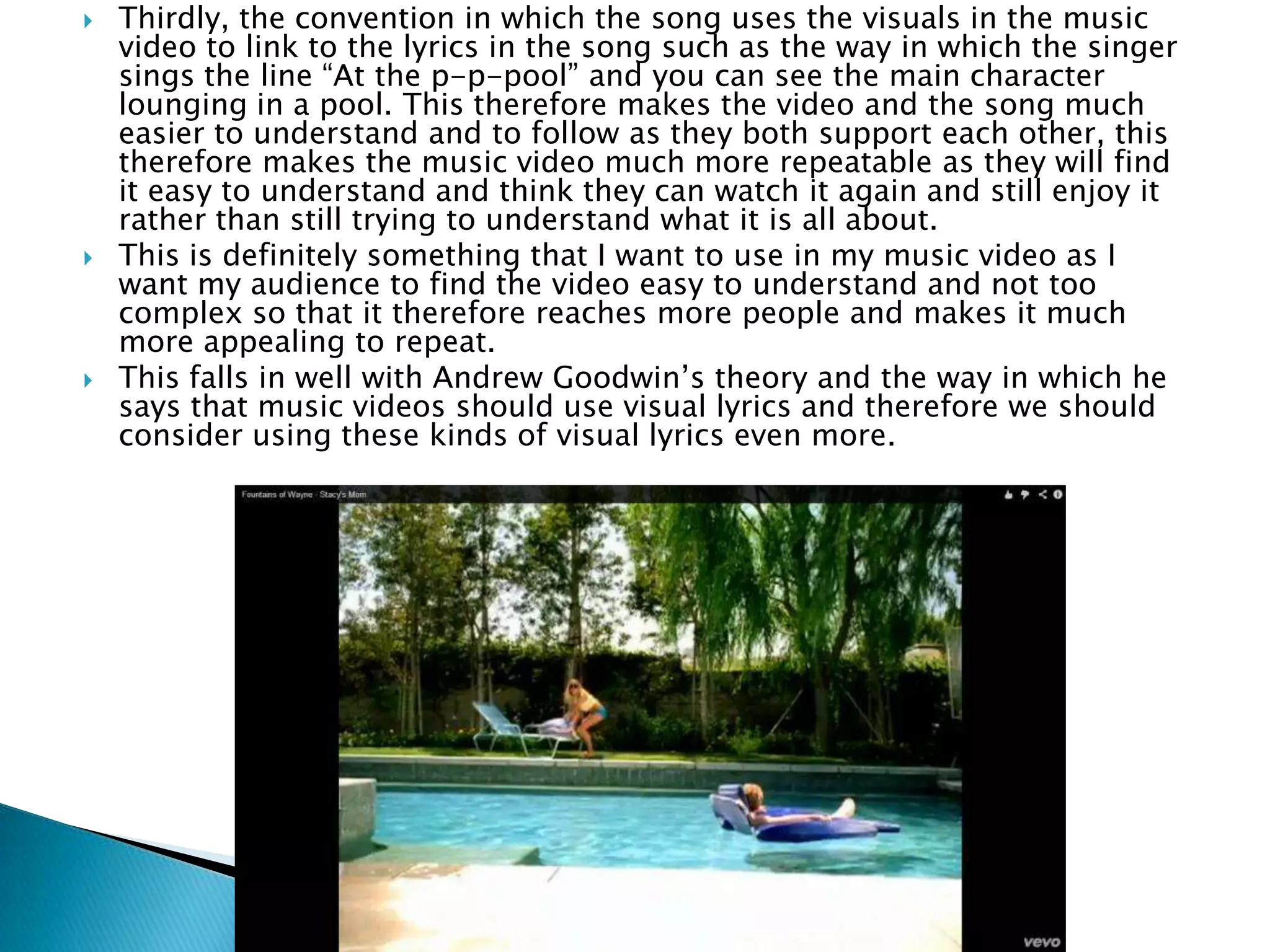  Thirdly, the convention in which the song uses the visuals in the music
video to link to the lyrics in the song such as the way in which the singer
sings the line “At the p-p-pool” and you can see the main character
lounging in a pool. This therefore makes the video and the song much
easier to understand and to follow as they both support each other, this
therefore makes the music video much more repeatable as they will find
it easy to understand and think they can watch it again and still enjoy it
rather than still trying to understand what it is all about.
 This is definitely something that I want to use in my music video as I
want my audience to find the video easy to understand and not too
complex so that it therefore reaches more people and makes it much
more appealing to repeat.
 This falls in well with Andrew Goodwin’s theory and the way in which he
says that music videos should use visual lyrics and therefore we should
consider using these kinds of visual lyrics even more.
 