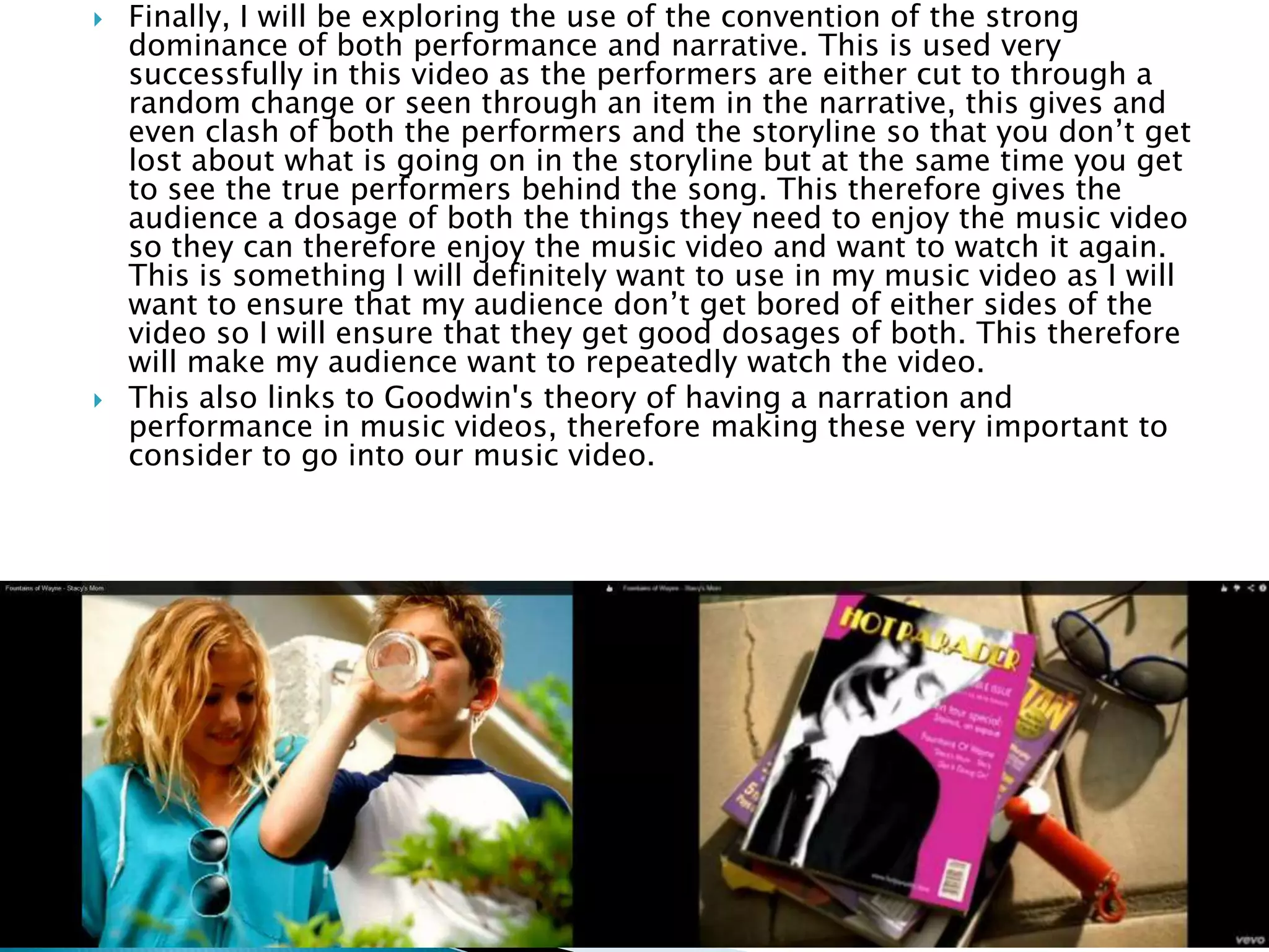  Finally, I will be exploring the use of the convention of the strong
dominance of both performance and narrative. This is used very
successfully in this video as the performers are either cut to through a
random change or seen through an item in the narrative, this gives and
even clash of both the performers and the storyline so that you don’t get
lost about what is going on in the storyline but at the same time you get
to see the true performers behind the song. This therefore gives the
audience a dosage of both the things they need to enjoy the music video
so they can therefore enjoy the music video and want to watch it again.
This is something I will definitely want to use in my music video as I will
want to ensure that my audience don’t get bored of either sides of the
video so I will ensure that they get good dosages of both. This therefore
will make my audience want to repeatedly watch the video.
 This also links to Goodwin's theory of having a narration and
performance in music videos, therefore making these very important to
consider to go into our music video.
 