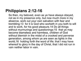 Philippians 2:12-16    So then, my beloved, even as ye have always obeyed, not as in my presence only, but now much more in my absence, work out your own salvation with fear and trembling;13  for it is God who worketh in you both to will and to work, for his good pleasure.14 Do all things without murmurings and questionings:15  that ye may become blameless and harmless, children of God without blemish in the midst of a crooked and perverse generation, among whom ye are seen as lights in the world,16  holding forth the word of life; that I may have whereof to glory in the day of Christ, that I did not run in vain neither labor in vain. 