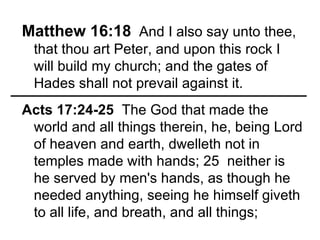 Matthew 16:18   And I also say unto thee, that thou art Peter, and upon this rock I will build my church; and the gates of Hades shall not prevail against it. Acts 17:24-25   The God that made the world and all things therein, he, being Lord of heaven and earth, dwelleth not in temples made with hands; 25  neither is he served by men's hands, as though he needed anything, seeing he himself giveth to all life, and breath, and all things; 