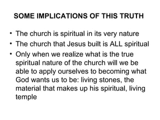 SOME IMPLICATIONS OF THIS TRUTH   The church is spiritual in its very nature  The church that Jesus built is ALL spiritual Only when we realize what is the true spiritual nature of the church will we be able to apply ourselves to becoming what God wants us to be: living stones, the material that makes up his spiritual, living temple  