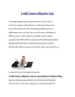 I will Create a Blog For You

I will create a blog for you if you don't know how or don't want to.

I will set up a blog on a high authority site with Alexa ranking at this

time of 505 and 206 in the USA. The blogging platform has over a

million impressions every day. Can you see the power in this blog yet?

When you start a website you have no authority it takes months or

years and a lot of SEO and money to keep up a blog. With a high authority

and high ranking website you could start to make money a lot faster

and the traffic will also come to your site faster. I will create a blog for you




       create a blog for you

in a day after I get all the required information.

I will create a blog for you as a personal or business blog
There are all kind of people that don't do well with tech stuff and that's

where I come in. I will create a blog for you in the business field or if
 