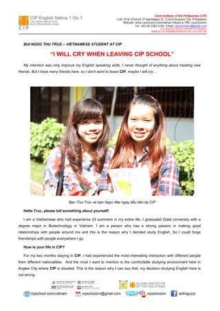 BUI NGOC THU TRUC – VIETNAMESE STUDENT AT CIP

“I WILL CRY WHEN LEAVING CIP SCHOOL”
My intention was only improve my English speaking skills. I never thought of anything about meeting new
friends. But I have many friends here, so I don't want to leave CIP, maybe I will cry…

Bạn Thư Trúc và bạn Ngọc Mai ngày đầu tiên tại CIP
Hello Truc, please tell something about yourself!
I am a Vietnamese who had experience 23 summers in my entire life. I graduated Dalat University with a
degree major in Biotechnology in Vietnam. I am a person who has a strong passion in making good
relationships with people around me and this is the reason why I decided study English. So I could forge
friendships with people everywhere I go.
How is your life in CIP?
For my two months staying in CIP, I had experienced the most interesting interaction with different people
from different nationalities. And the most I want to mention is the comfortable studying environment here in
Angles City where CIP is situated. This is the reason why I can say that, my decision studying English here is
not wrong.

 