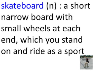 skateboard (n) : a short
narrow board with
small wheels at each
end, which you stand
on and ride as a sport
 