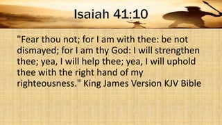 "Fear thou not; for I am with thee: be not
dismayed; for I am thy God: I will strengthen
thee; yea, I will help thee; yea, I will uphold
thee with the right hand of my
righteousness." King James Version KJV Bible
 