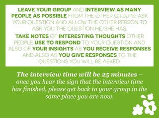 LEAVE YOUR GROUP AND INTERVIEW AS MANY
PEOPLE AS POSSIBLE FROM THE OTHER GROUPS; ASK
YOUR QUESTION AND ALLOW THE OTHER PERSON TO
ASK YOU THE QUESTION HE/SHE HAS.
TAKE NOTES OF INTERESTING THOUGHTS OTHER
PEOPLE USE TO RESPOND TO YOUR QUESTION AND
ALSO OF YOUR INSIGHTS AS YOU RECEIVE RESPONSES
AND ALSO AS YOU GIVE RESPONSES TO THE
QUESTIONS YOU WILL BE ASKED.
The interview time will be 25 minutes –
once you hear the sign that the interview time
has finished, please get back to your group in the
same place you are now.
