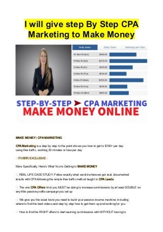 I will give step By Step CPA
Marketing to Make Money
MAKE MONEY | CPA MARKETING
CPA Marketing is a step by step to the point shows you how to get to $150+ per day
using free traffic, working 20 minutes or less per day
★FIVERR EXCLUSIVE★
More Specifically, Here’s What You’re Getting to MAKE MONEY
✔ REAL LIFE CASE STUDY: Follow exactly what we did where we got real, documented
results with CPA following the simple free traffic method taught in CPA Leads
✔ The one CPA Offers trick you MUST be doing to increase commissions by at least DOUBLE on
any little passive profits campaign you set up
✔ We give you the exact tools you need to build your passive income machine; including
where to find the best videos and step by step how to get them up and working for you
✔ How to find the RIGHT offers to start earning commissions with WITHOUT having to
 