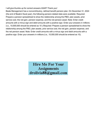 I will give thumbs up for correct answers ASAP! Thank you!
Beale Management has a noncontributory, defined benefit pension plan. On December 31, 2024
(the end of Beale's fiscal year), the following pension-related data were available: Required:
Prepare a pension spreadsheet to show the relationship among the PBO, plan assets, prior
service cost, the net gain, pension expense, and the net pension asset. Note: Enter credit
amounts with a minus sign and debit amounts with a positive sign. Enter your answers in millions
(i.e., 10,000,000 should be entered as 10 ).Required: Prepare a pension spreadsheet to show the
relationship among the PBO, plan assets, prior service cost, the net gain, pension expense, and
the net pension asset. Note: Enter credit amounts with a minus sign and debit amounts with a
positive sign. Enter your answers in millions (i.e., 10,000,000 should be entered as 10).
 